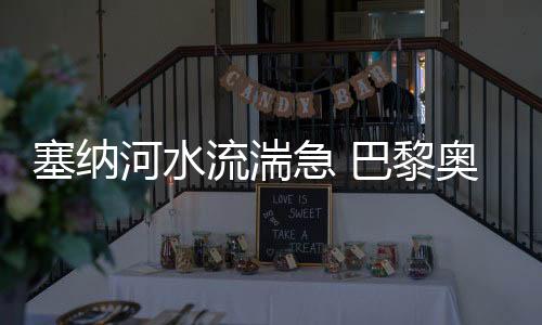 塞纳河水流湍急 巴黎奥运会揭幕式彩排自愿推延
