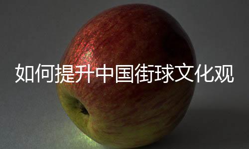 若何晋升中国街球文明观众休会感？这项赛事如许理论