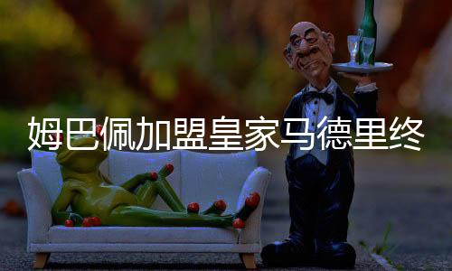 姆巴佩加盟皇家马德里终获官宣 两边签约五年