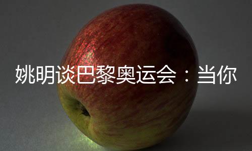 姚明谈巴黎奥运会:当你充足在意时,压力会变成能源
