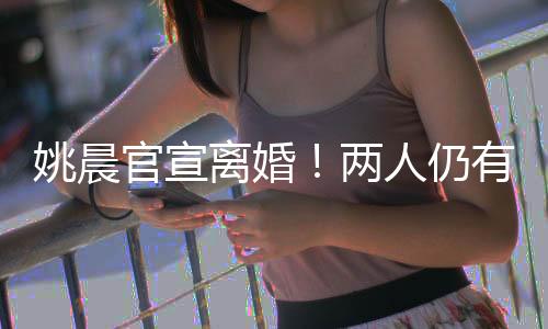 姚晨官宣仳离!两人仍有贸易接洽干系