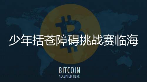 少年括苍妨碍挑衅赛临海闭幕 户外活动融入村子游览