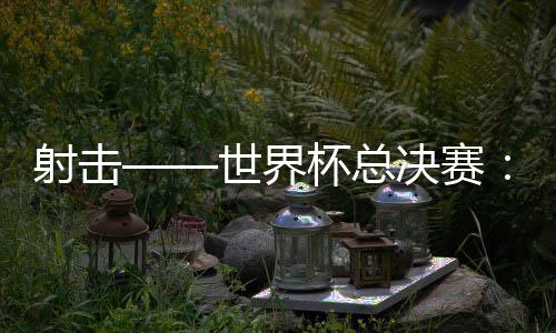 射击——天下杯总决赛：中国队首日夺三金