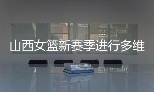 山西女篮新赛季停止多维度强化 国手张茹加盟球队