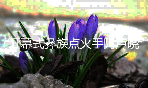 揭幕式彝族焚烧手阿卢晓波:时辰做好筹办,闯出自身六合