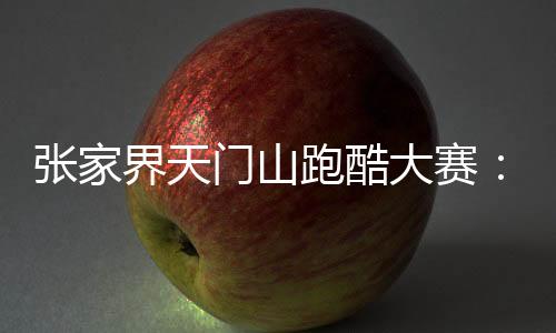 张家界天门山跑酷大赛：中外选手竞逐999级“天梯”