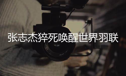 张志杰猝死叫醒天下羽联变动法则：告急环境大夫可间接入场