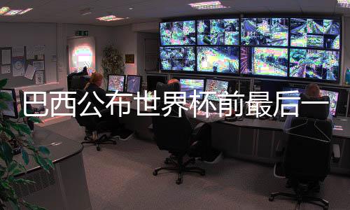 巴西发布天下杯前最初一轮友情赛国度队台甫单