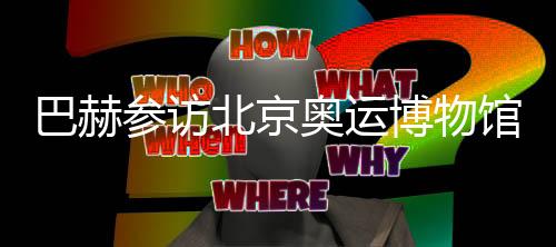 巴赫参访北京奥运博物馆 盛赞“双奥遗产”操纵
