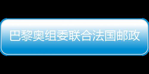 巴黎奥组委结正当国邮政颁布发表奥运官方邮票