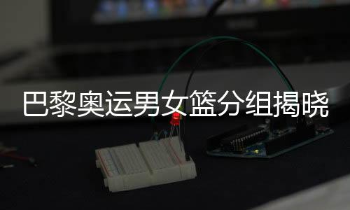巴黎奥运男女篮分组发表 中国女篮遭受西班牙队