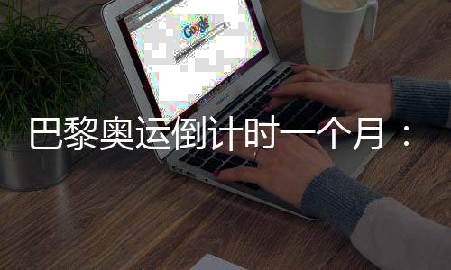 巴黎奥运倒计时一个月:中国军团多项完成满额参赛