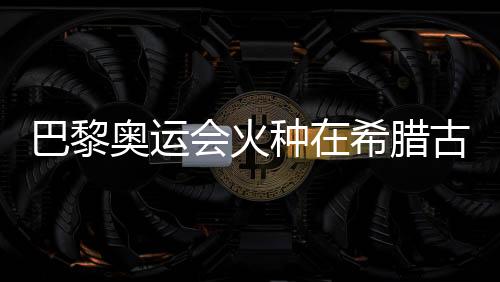 巴黎奥运会火种在希腊古奥林匹亚胜利扑灭