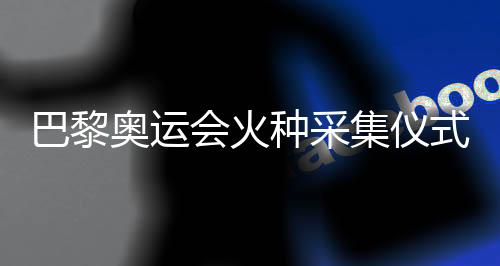 巴黎奥运会火种收罗典礼明天将在希腊进行