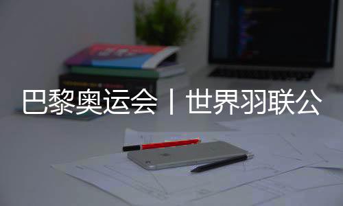 巴黎奥运会丨天下羽联发布巴黎奥运会参赛资历名单