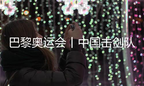巴黎奥运会丨中国击剑队花剑名目奥运参赛名单根基肯定