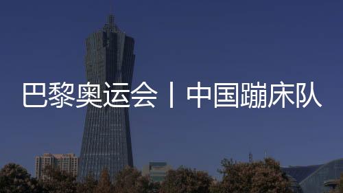 巴黎奥运会丨中国蹦床队根基肯定奥运参赛台甫单