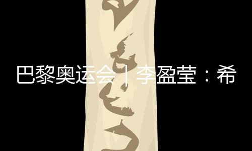 巴黎奥运会｜李盈莹：但愿站上巴黎奥运会领奖台