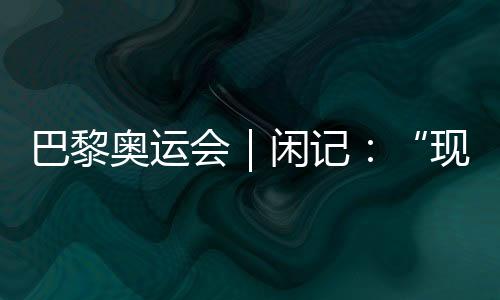 巴黎奥运会｜闲记：“此刻我最情愿站在中国队选手身旁”