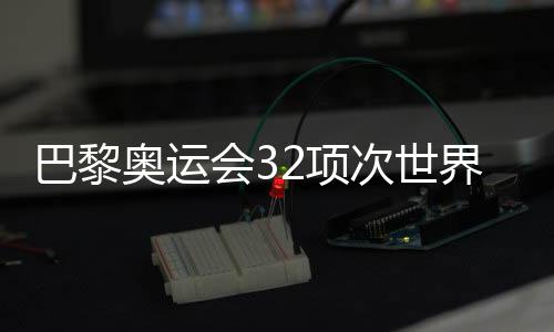 巴黎奥运会32项次天下记载被革新 见证不时冲破的奥林匹克