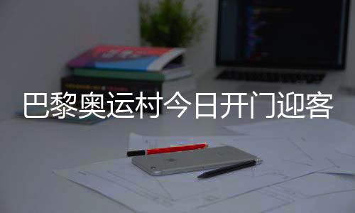 巴黎奥运村本日开门迎客,选手的家事实长啥样?