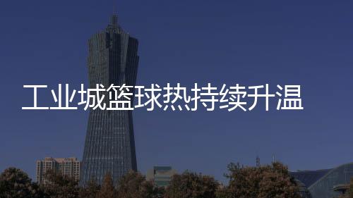 产业城篮球热延续升温 2025年株洲"厂BA"赛事进级“弄法”多元