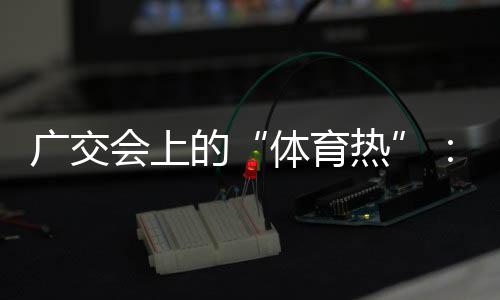 广交会上的“体育热”:中国智造气力“圈粉”推销商