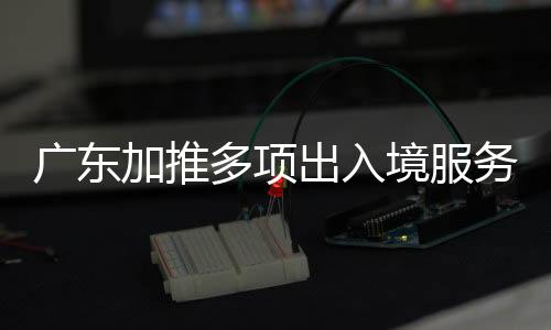 广东加推多项收支境办事 去港澳看十五运会更方便