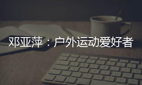 邓亚萍:户外勾当喜好者愈来愈多 必然要注重交通宁静