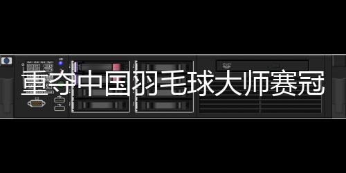 重夺中国羽毛球巨匠赛冠军——“梁王”顶住压力收成前进