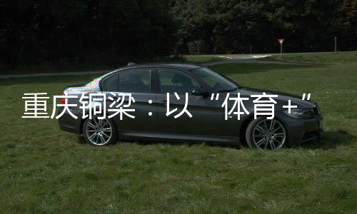 重庆铜梁:以“体育+”破题 赛事流量转化为经济增量