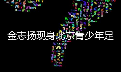 金志扬现身北京青少年足球赛季颁奖 寄语青少年足球成长