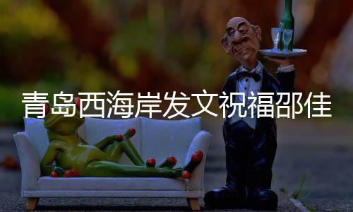 青岛西海岸发文祝贺邵佳一：盼带领国足获得佳绩