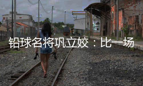 铅球名将巩立姣：比一场少一场，学会爱护保重与享用