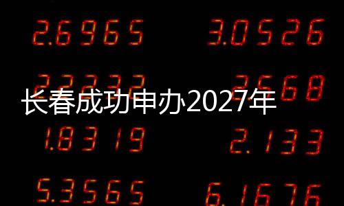 长春胜利申办2027年第33届天下大先生夏季活动会