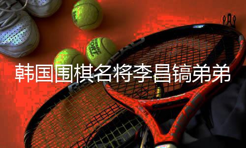 韩国围棋名将李昌镐弟弟离世,他将中国视为第二故里