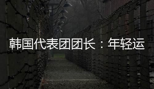 韩国代表团团长:年青活带动看到中国惊人成长都喜好这里