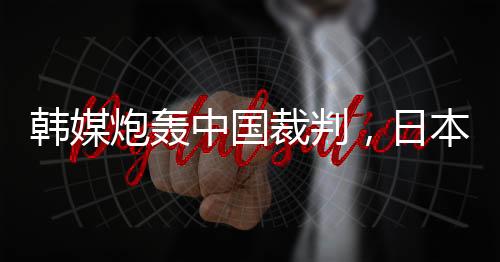 韩媒炮轰中国裁判,日本球迷:是韩国队球员过于卤莽