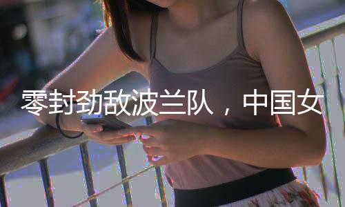 零封强敌波兰队,中国女排世联赛香港站全胜收官