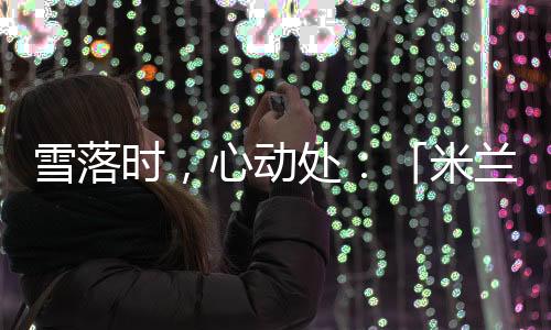 雪落时，心动处：「米兰雪落时」若何让冬奥叙事落入糊口肌理？