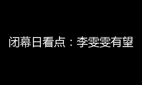 落幕日看点：李雯雯无望卫冕 金牌榜之争灰尘落定