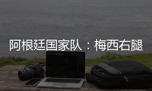 阿根廷国度队：梅西右腿腿筋受伤，加入友情赛