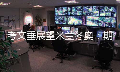 考文垂瞻望米兰冬奥:等候揭幕式创意 直面“分离办赛”压力