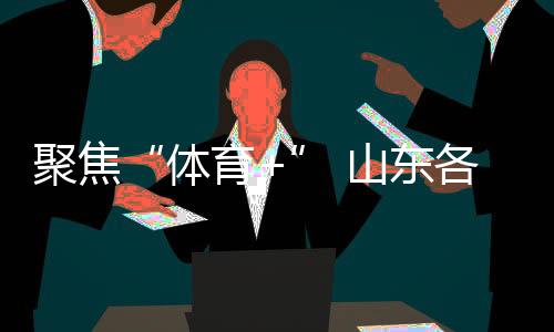 聚焦“体育+” 山东各地让赛事“流量”变经济“增量”