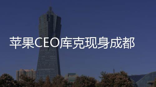 苹果CEO库克现身成都