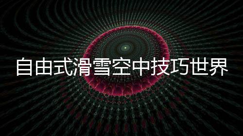 自在式滑雪空中技能天下杯：中国队王心迪夺冠 徐梦桃摘银