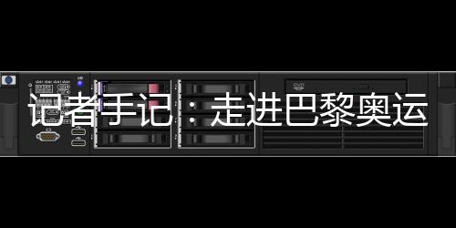 记者手记：走进巴黎奥运村 感触感染奥林匹克抱负逾越百年