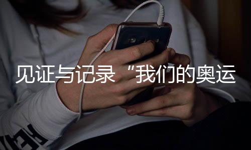 见证与记实“咱们的奥运” 央视频《大红车巴黎不停播》收官