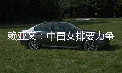 赖亚文：中国女排要力图登上洛杉矶奥运会领奖台
