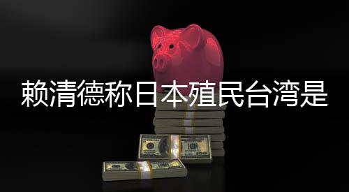 赖清德称日本殖民台湾是为鞭策“东亚共荣圈”，交际部：决不许可任何报酬侵犯昭雪